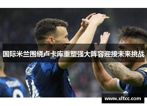 国际米兰围绕卢卡库重塑强大阵容迎接未来挑战 国际米兰围绕卢卡库重塑强大阵容迎接未来挑战